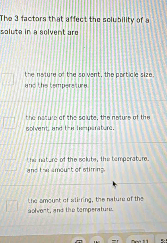 The 3 factors that affect the solubility of a
solute in a solvent are
the nature of the solvent, the particle size,
and the temperature.
the nature of the solute, the nature of the
solvent, and the temperature.
the nature of the solute, the temperature,
and the amount of stirring.
the amount of stirring, the nature of the
solvent, and the temperature.
Dec 11 5: