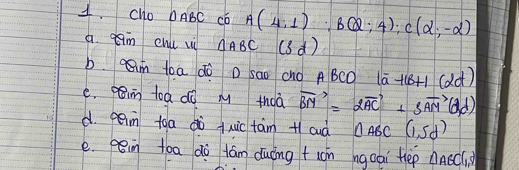 Cho DABC Có A(4,1); B(2;4); C(alpha ;-alpha )
a. em enu vi △ ABC (3d)
b. im toa do D sao cho A BCO 1o -11B+1(alpha d)
e. pamn toa dò m thoā vector BM=2vector AC+3vector AM(d,d)
d. peim toa dò +xuic tám + cud △ ABC(1,5d)
e. pin tóa do tám duōng +ón ngoai Hep △ ABCl_1,S)