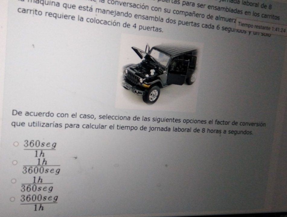 lumadá laboral de 8
puertás para ser ensambladas en los carritos
la conversación con su compañero de almuerz Tiempo restante 1:41:24
maquina que está manejando ensambla dos puertas cada 6 segundos y un solo
carrito requiere la colocación de 4 puertas.
De acuerdo con el caso, selecciona de las siguientes opciones el factor de conversión
que utilizarías para calcular el tiempo de jornada laboral de 8 horas a segundos.
frac  360seg/1h  1h/3600seg 
 1h/360seg 
 3600seg/1h 