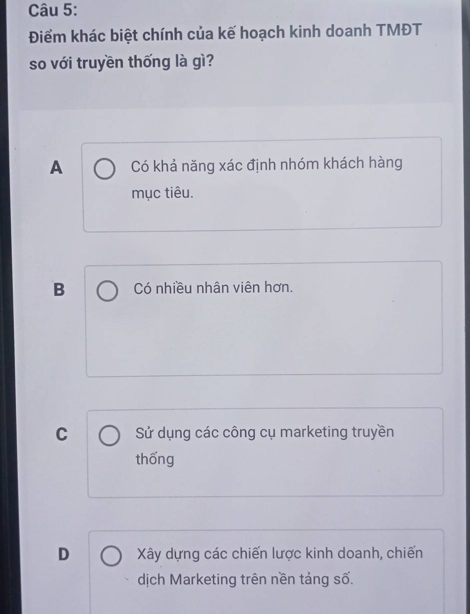 Điểm khác biệt chính của kế hoạch kinh doanh TMĐT
so với truyền thống là gì?
A Có khả năng xác định nhóm khách hàng
mục tiêu.
B Có nhiều nhân viên hơn.
C Sử dụng các công cụ marketing truyền
thống
D Xây dựng các chiến lược kinh doanh, chiến
dịch Marketing trên nền tảng số.