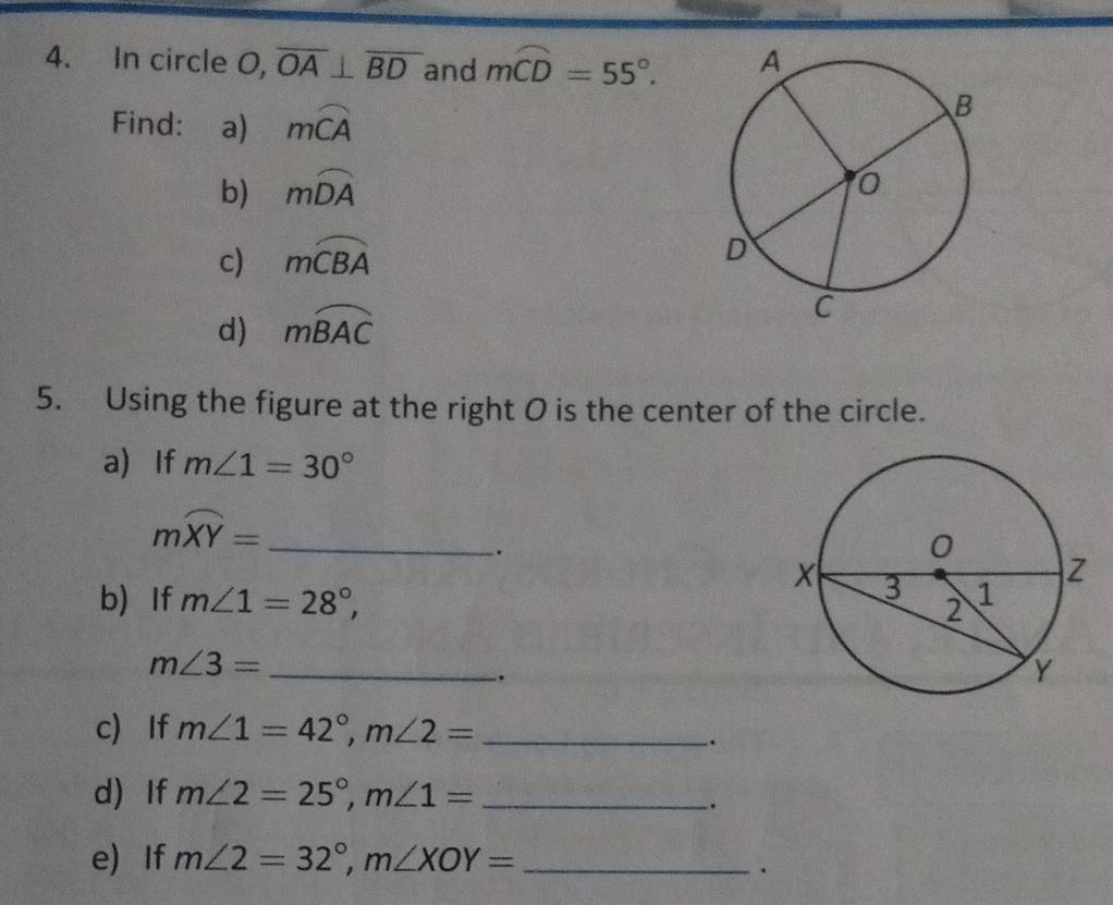 In circle O, overline OA⊥ overline BD and moverline CD=55°. 
Find: a) mwidehat CA
b) mwidehat DA
c) moverline CBA
d) mwidehat BAC
5. Using the figure at the right O is the center of the circle. 
a) If m∠ 1=30°
moverline XY= _ 
. 
b)If m∠ 1=28°,
m∠ 3= _ 
. 
c) If m∠ 1=42°, m∠ 2= _ 
. 
d) If m∠ 2=25°, m∠ 1= _ 
. 
e) If m∠ 2=32°, m∠ XOY= _ 
.