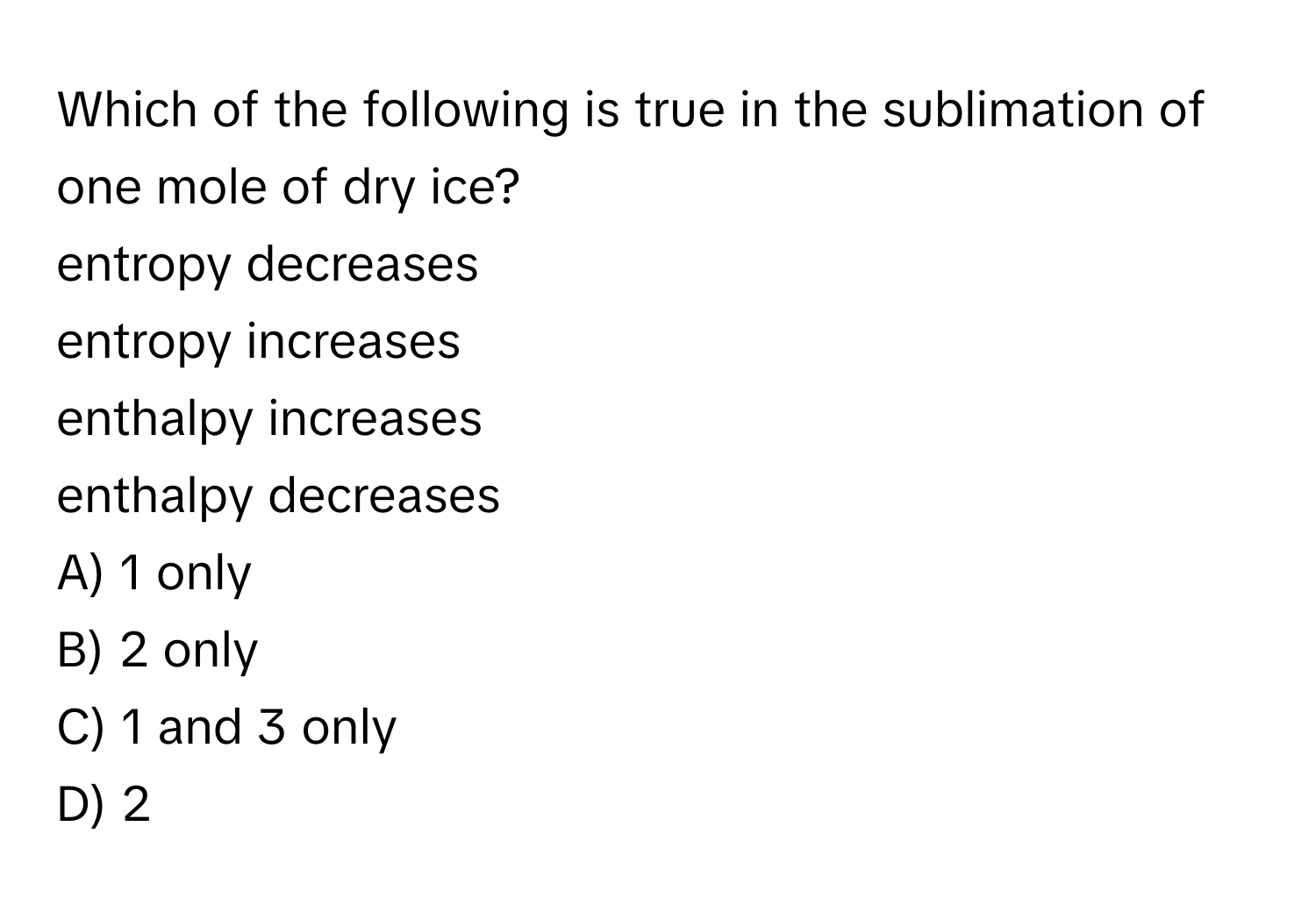 Which of the following is true in the sublimation of one mole of dry ice?

entropy decreases
entropy increases
enthalpy increases
enthalpy decreases
A) 1 only
B) 2 only
C) 1 and 3 only
D) 2