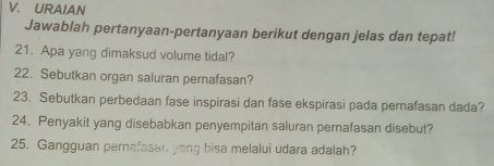 URAIAN 
Jawablah pertanyaan-pertanyaan berikut dengan jelas dan tepat! 
21. Apa yang dimaksud volume tidal? 
22. Sebutkan organ saluran pernafasan? 
23. Sebutkan perbedaan fase inspirasi dan fase ekspirasi pada pernafasan dada? 
24. Penyakit yang disebabkan penyempitan saluran pernafasan disebut? 
25. Gangguan pernafasan yang bisa melalui udara adalah?