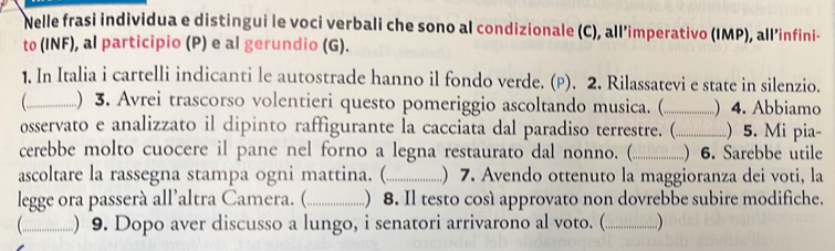 Nelle frasi individua e distingui le voci verbali che sono al condizionale (C), all’imperativo (IMP), all’infini- 
to (INF), al participio (P) e al gerundio (G). 
1. In Italia i cartelli indicanti le autostrade hanno il fondo verde. (P). 2. Rilassatevi e state in silenzio. 
_) 3. Avrei trascorso volentieri questo pomeriggio ascoltando musica. (_ ) 4. Abbiamo 
osservato e analizzato il dipinto raffigurante la cacciata dal paradiso terrestre. (_ ..) 5. Mi pia- 
cerebbe molto cuocere il pane nel forno a legna restaurato dal nonno. (_ ) 6. Sarebbe utile 
ascoltare la rassegna stampa ogni mattina. (._ ) 7. Avendo ottenuto la maggioranza dei voti, la 
legge ora passerà all’altra Camera. (._ ) 8. Il testo così approvato non dovrebbe subire modifiche. 
_) 9. Dopo aver discusso a lungo, i senatori arrivarono al voto. (._ )