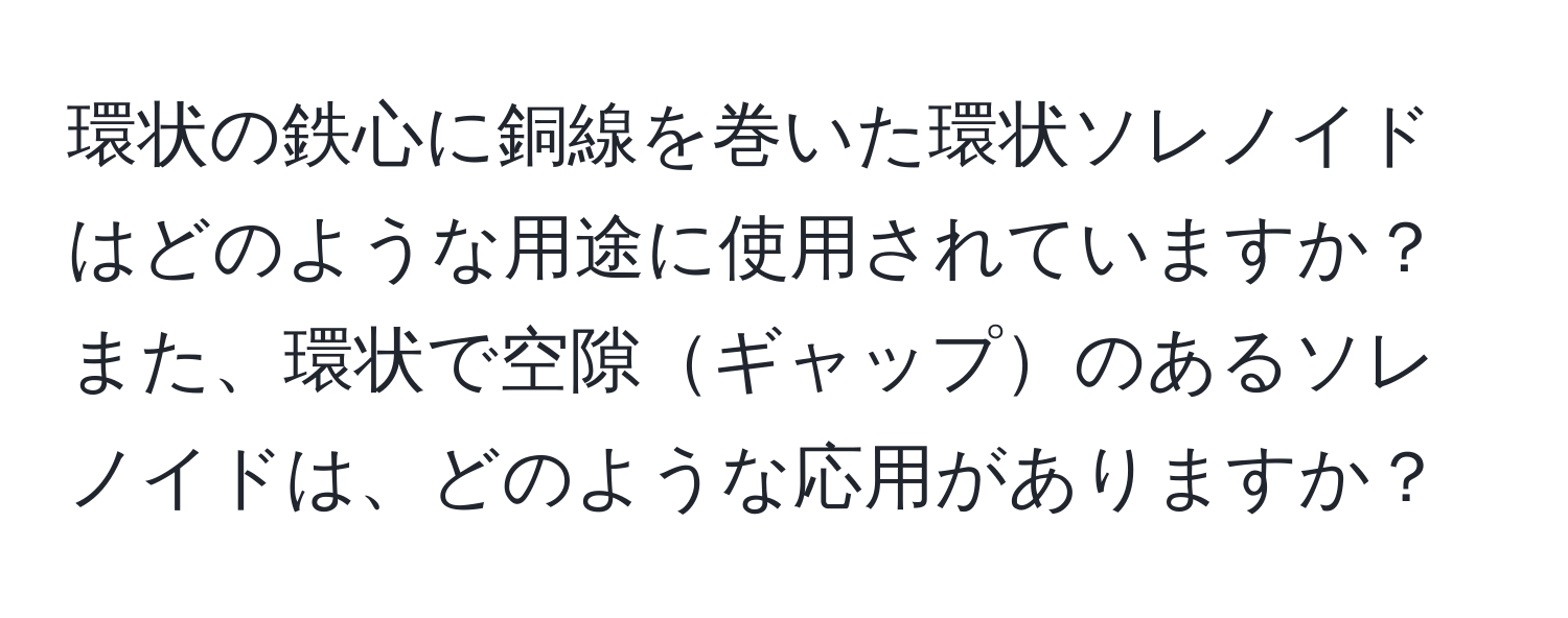 環状の鉄心に銅線を巻いた環状ソレノイドはどのような用途に使用されていますか？また、環状で空隙ギャップのあるソレノイドは、どのような応用がありますか？