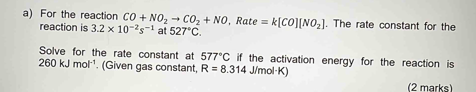 For the reaction CO+NO_2to CO_2+NO , Rate =k[CO][NO_2]. The rate constant for the 
reaction is 3.2* 10^(-2)s^(-1) at 527°C. 
Solve for the rate constant at 577°C if the activation energy for the reaction is
260kJmol^(-1). (Given gas constant, R=8.314 J/mol·K) 
(2 marks)