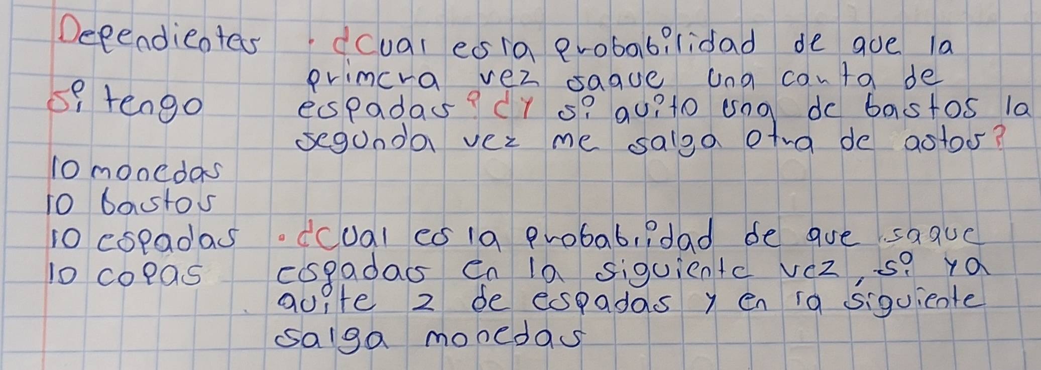 Decendieotes dcual esia eroba6?lidad de que la
primcra vei sague una canta de
s9 tengo
espadas? CY s? qu?t0 ung do bastos 1a
segunda ver me salga otra de aotoo?
10 monedas
10 bastos
10 espadas.dcual cs1a probab, ?dad de are saauc
10 copas cospadass Cn la siquicntc veZ, s? ya
auite 2 de espadas y en ia siguiente
salga monedas