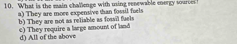 What is the main challenge with using renewable energy sources?
a) They are more expensive than fossil fuels
b) They are not as reliable as fossil fuels
c) They require a large amount of land
d) All of the above