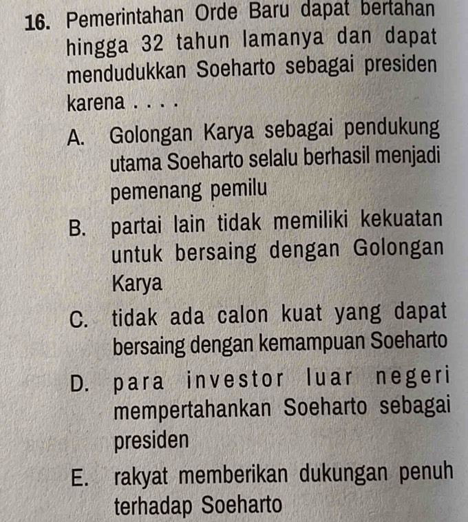 Pemerintahan Orde Baru dapat bertahan
hingga 32 tahun lamanya dan dapat
mendudukkan Soeharto sebagai presiden
karena . . . .
A. Golongan Karya sebagai pendukung
utama Soeharto selalu berhasil menjadi
pemenang pemilu
B. partai lain tidak memiliki kekuatan
untuk bersaing dengan Golongan
Karya
C. tidak ada calon kuat yang dapat
bersaing dengan kemampuan Soeharto
D. para investor luar negeri
mempertahankan Soeharto sebagai
presiden
E. rakyat memberikan dukungan penuh
terhadap Soeharto