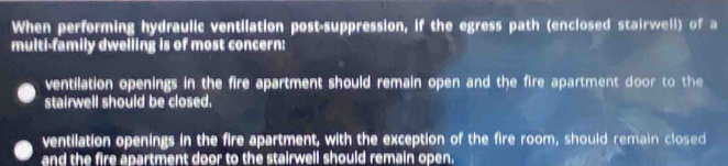 When performing hydraulic ventilation post-suppression, if the egress path (enclosed stairwell) of a
multi-family dwelling is of most concern:
ventilation openings in the fire apartment should remain open and the fire apartment door to the
stairwell should be closed.
ventilation openings in the fire apartment, with the exception of the fire room, should remain closed
and the fire apartment door to the stairwell should remain open.