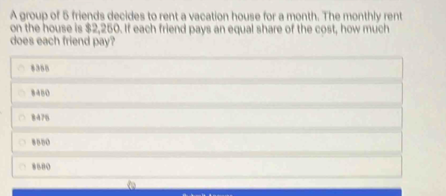 A group of 5 friends decides to rent a vacation house for a month. The monthly rent
on the house is $2,250. If each friend pays an equal share of the cost, how much
does each friend pay?
8355
8450
8475
8580
8580