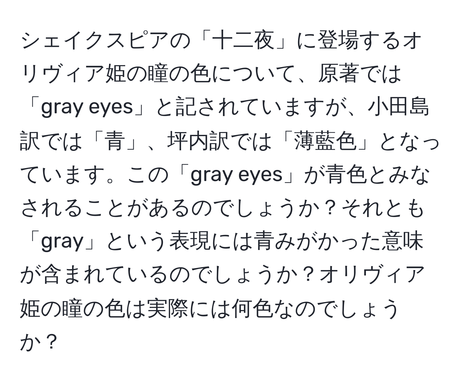 シェイクスピアの「十二夜」に登場するオリヴィア姫の瞳の色について、原著では「gray eyes」と記されていますが、小田島訳では「青」、坪内訳では「薄藍色」となっています。この「gray eyes」が青色とみなされることがあるのでしょうか？それとも「gray」という表現には青みがかった意味が含まれているのでしょうか？オリヴィア姫の瞳の色は実際には何色なのでしょうか？