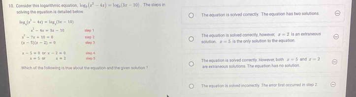 Consider this logarithmic equation, log _9(x^2-4z)=log _9(3z-10). The steps in
solving the equation is detailed below.
The equation is solved correctly. The equation has two solutions.
log _3(x^2-4x)=log _3(3x-10)
x^2-4x=3x-10 slep 1
x^2-7x+10=0 step 2 The equation is solved correctly, however, x=2 is an extraneous
(x-5)(x-2)=0 step 3 solution x=5 is the only solution to the equation.
x-5=0 or x-2=0 step 4
x=5 or x=2 step 5
Which of the following is true about the equation and the given solution ? The equation is solved correctly. However, both x=5 and x=2
are extraneous solutions. The equation has no solution.
The equation is solved incorrectly. The error first occurred in step 2