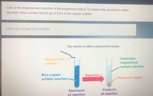 Look at the displacement reaction in the experiment below. To balance the aluminium sulfate 
equation what number should go in front of the copper sulfate? 
Enter your answer as a number 
This reaction is called a displacement reaction. 
Magnesium Colourless 
powder magnesium 
sulfate solution 
Blue copper Reaction 
sulfate solution Pieces of copper 
Reactants Products 
of reaction of reaction