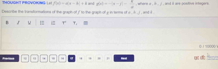 THOUGHT PROVOKING Le! f(x)=a|x-h|+k and g(x)=-|x-j|- k/a  , where a , / , j , and k are positive integers. 
Describe the transformations of the graph of ƒ to the graph of g in terms of α , /r , ∫ , and k. 
B I u T^2 T_2
0 / 10000  
Previous 12 13 14 15 16 17 18 19 20 21 Next