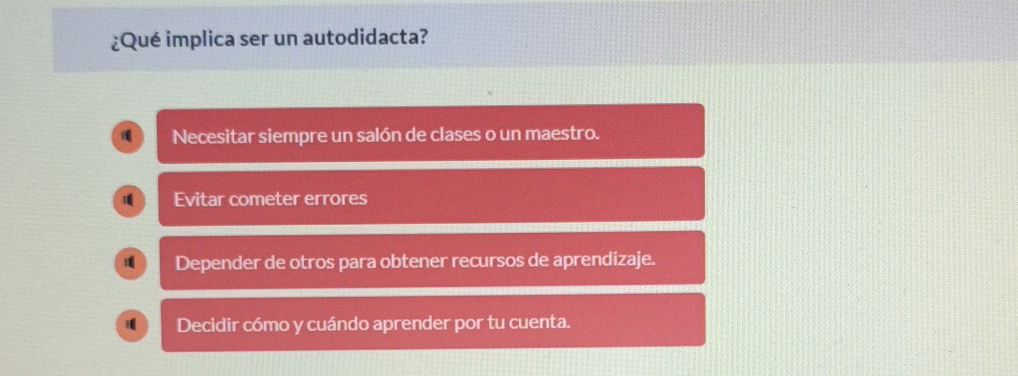 ¿Qué implica ser un autodidacta?
Necesitar siempre un salón de clases o un maestro.
1 Evitar cometer errores
Depender de otros para obtener recursos de aprendizaje.
Decidir cómo y cuándo aprender por tu cuenta.