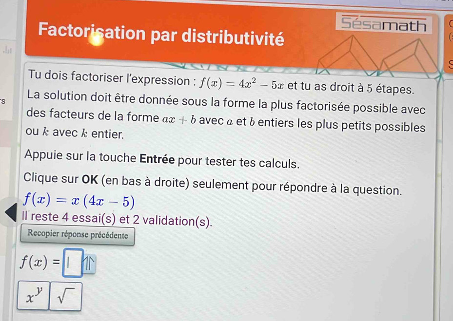 Sésamath 
Factorisation par distributivité 
.h1 
C 
Tu dois factoriser l’expression : f(x)=4x^2-5x et tu as droit à 5 étapes. 
S La solution doit être donnée sous la forme la plus factorisée possible avec 
des facteurs de la forme ax+b avec à et à entiers les plus petits possibles 
ou k avec k entier. 
Appuie sur la touche Entrée pour tester tes calculs. 
Clique sur OK (en bas à droite) seulement pour répondre à la question.
f(x)=x(4x-5)
Il reste 4 essai(s) et 2 validation(s). 
Recopier réponse précédente
f(x)=□
x^y sqrt()