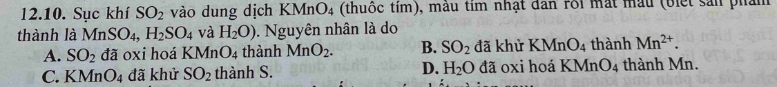 Sục khí SO_2 vào dung dịch KMnO_4 (thuốc tím), mẫu tim nhật dân rôi mắt mẫu (biết sản phảm
thành là MnSO_4, H_2SO_4 và H_2O). Nguyên nhân là do
A. SO_2 đã oxi hoá KMn O_4 thành MnO_2. B. SO_2 đã khử KMnO_4 thành Mn^(2+).
C. KMnO_4 đã khử SO_2 thành S. D. H_2O đã oxi hoá KMn O_4 thành Mn.