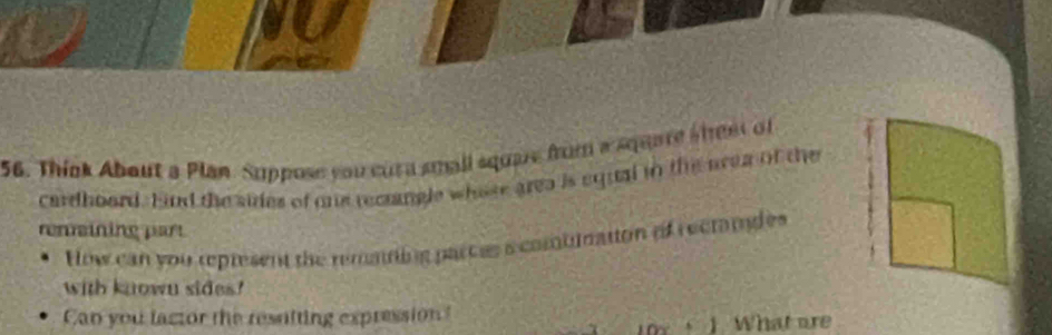 Think About a Plan Suppose you cura small squae from a square sheet of 
cardhoard. Eind the sides of oe recangle whose area is equal in the area of the 
remaining part 
How can you represent the remaning parces s combimation of rectandes 
with known sides? 
Can you factor the ressiting expression? 
1 What are