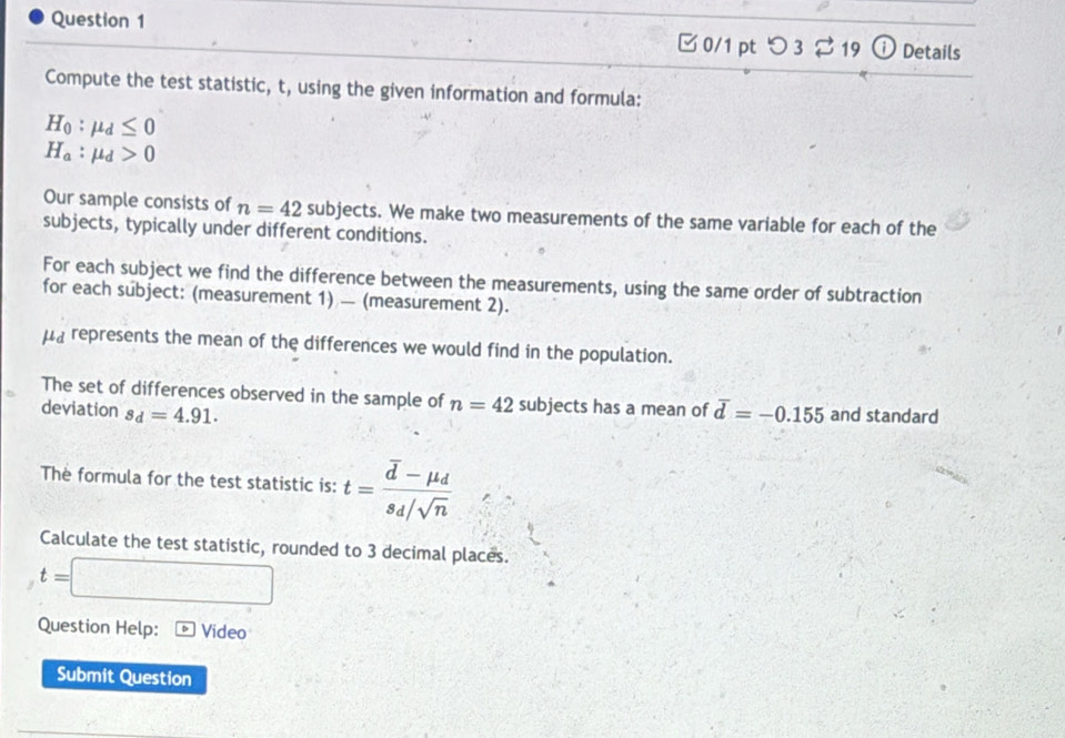 ⓘ Details 
□ 0/1 pt つ 3 19 
Compute the test statistic, t, using the given information and formula:
H_0:mu _d≤ 0
H_a:mu _d>0
Our sample consists of n=42 subjects. We make two measurements of the same variable for each of the 
subjects, typically under different conditions. 
For each subject we find the difference between the measurements, using the same order of subtraction 
for each subject: (measurement 1) — (measurement 2). 
μa represents the mean of the differences we would find in the population. 
The set of differences observed in the sample of n=42 subjects has a mean of 
deviation s_d=4.91. overline d=-0.155 and standard 
The formula for the test statistic is: t=frac overline d-mu _ds_d/sqrt(n)
Calculate the test statistic, rounded to 3 decimal places.
t=
Question Help: Video 
Submit Question