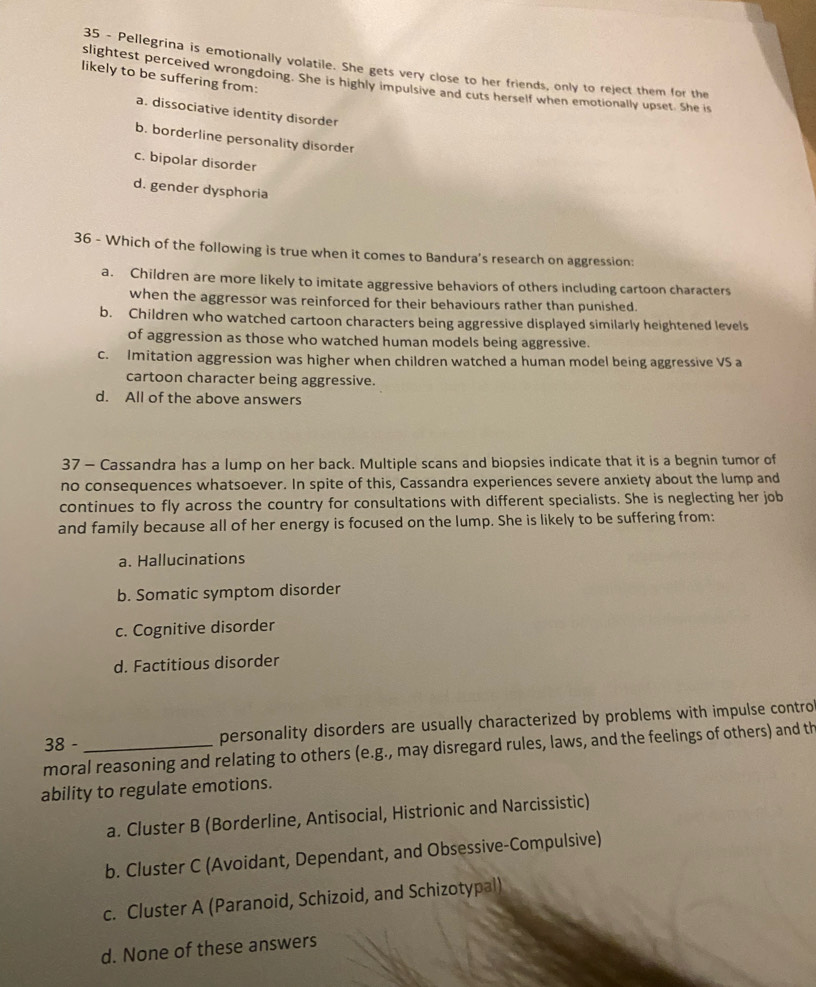 Pellegrina is emotionally volatile. She gets very close to her friends, only to reject them for the
likely to be suffering from:
slightest perceived wrongdoing. She is highly impulsive and cuts herself when emotionally upset. She is
a. dissociative identity disorder
b. borderline personality disorder
c. bipolar disorder
d. gender dysphoria
36 - Which of the following is true when it comes to Bandura’s research on aggression:
a. Children are more likely to imitate aggressive behaviors of others including cartoon characters
when the aggressor was reinforced for their behaviours rather than punished.
b. Children who watched cartoon characters being aggressive displayed similarly heightened levels
of aggression as those who watched human models being aggressive.
c. Imitation aggression was higher when children watched a human model being aggressive VS a
cartoon character being aggressive.
d. All of the above answers
37 - Cassandra has a lump on her back. Multiple scans and biopsies indicate that it is a begnin tumor of
no consequences whatsoever. In spite of this, Cassandra experiences severe anxiety about the lump and
continues to fly across the country for consultations with different specialists. She is neglecting her job
and family because all of her energy is focused on the lump. She is likely to be suffering from:
a. Hallucinations
b. Somatic symptom disorder
c. Cognitive disorder
d. Factitious disorder
38 - personality disorders are usually characterized by problems with impulse control
moral reasoning and relating to others (e.g., may disregard rules, laws, and the feelings of others) and th
ability to regulate emotions.
a. Cluster B (Borderline, Antisocial, Histrionic and Narcissistic)
b. Cluster C (Avoidant, Dependant, and Obsessive-Compulsive)
c. Cluster A (Paranoid, Schizoid, and Schizotypal)
d. None of these answers