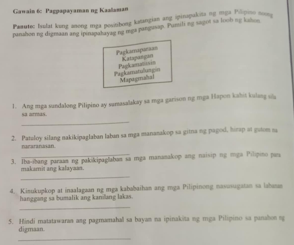 Gawain 6: Pagpapayaman ng Kaalaman
Panuto: Isulat kung anong mga positibong katangian ang ipinapakita ng mga Pilipino novng
panahon ng digmaan ang ipinapahayag ng mga pangusap. Pumili ng sagot sa loob ng kahon
Pagkamaparaan
Katapangan
Pagkamatulungin Pagkamatiisin
Mapagmahal
1. Ang mga sundalong Pilipino ay sumasalakay sa mga garison ng mga Hapon kahit kulang sila
sa armas.
_
2. Patuloy silang nakikipaglaban laban sa mga mananakop sa gitna ng pagod, hirap at gutom na
nararanasan.
3. Iba-ibang paraan ng pakikipaglaban sa mga mananakop ang naisip ng mga Pilipino para
makamit ang kalayaan.
_
4. Kinukupkop at inaalagaan ng mga kababaihan ang mga Pilipinong nasusugatan sa labanan
hanggang sa bumalik ang kanilang lakas.
_
5. Hindi matatawaran ang pagmamahal sa bayan na ipinakita ng mga Pilipino sa panahon ng
digmaan.
_