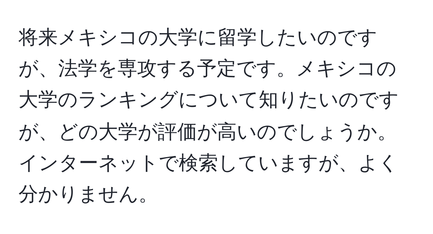 将来メキシコの大学に留学したいのですが、法学を専攻する予定です。メキシコの大学のランキングについて知りたいのですが、どの大学が評価が高いのでしょうか。インターネットで検索していますが、よく分かりません。