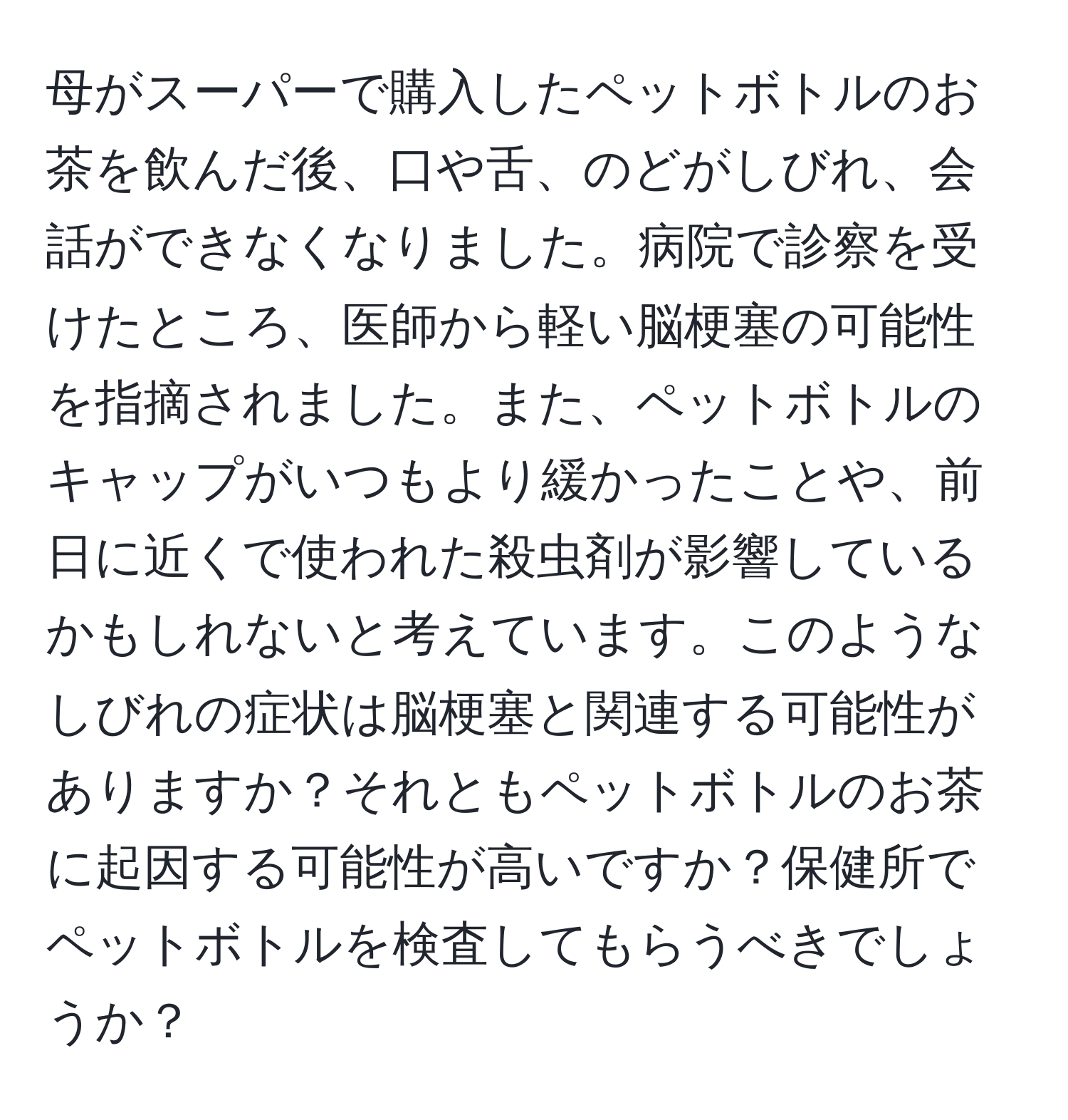 母がスーパーで購入したペットボトルのお茶を飲んだ後、口や舌、のどがしびれ、会話ができなくなりました。病院で診察を受けたところ、医師から軽い脳梗塞の可能性を指摘されました。また、ペットボトルのキャップがいつもより緩かったことや、前日に近くで使われた殺虫剤が影響しているかもしれないと考えています。このようなしびれの症状は脳梗塞と関連する可能性がありますか？それともペットボトルのお茶に起因する可能性が高いですか？保健所でペットボトルを検査してもらうべきでしょうか？