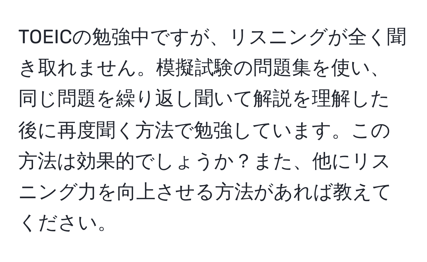 TOEICの勉強中ですが、リスニングが全く聞き取れません。模擬試験の問題集を使い、同じ問題を繰り返し聞いて解説を理解した後に再度聞く方法で勉強しています。この方法は効果的でしょうか？また、他にリスニング力を向上させる方法があれば教えてください。