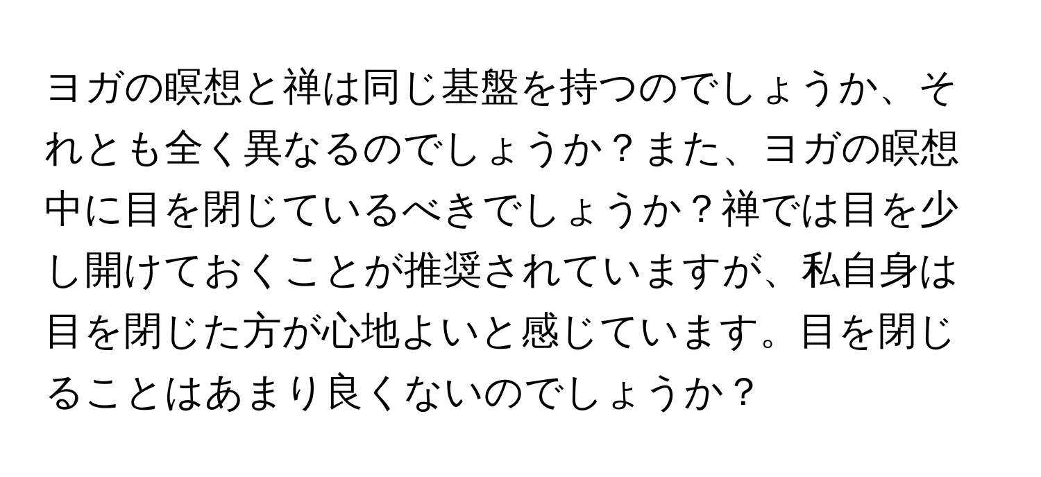 ヨガの瞑想と禅は同じ基盤を持つのでしょうか、それとも全く異なるのでしょうか？また、ヨガの瞑想中に目を閉じているべきでしょうか？禅では目を少し開けておくことが推奨されていますが、私自身は目を閉じた方が心地よいと感じています。目を閉じることはあまり良くないのでしょうか？