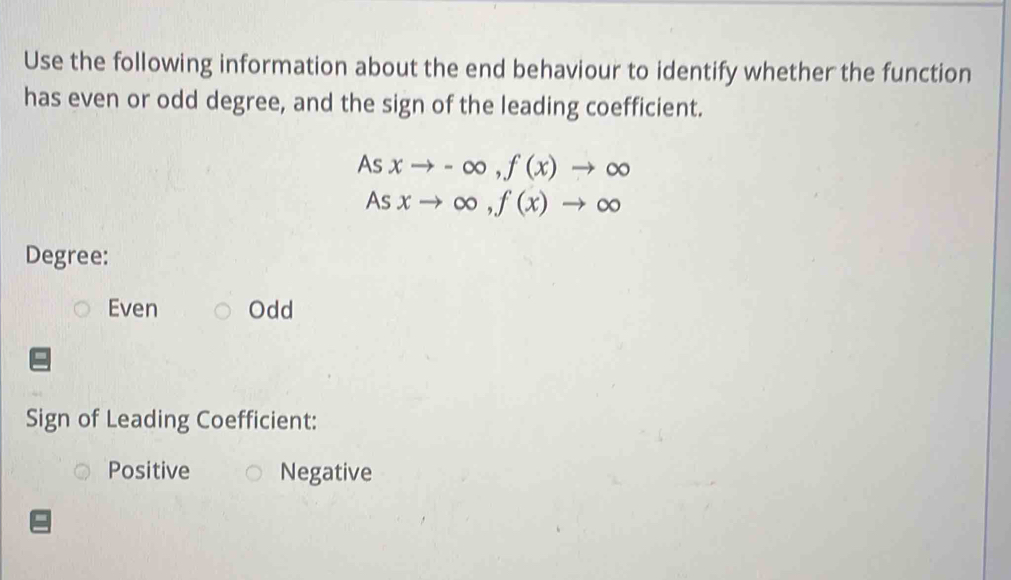 Use the following information about the end behaviour to identify whether the function
has even or odd degree, and the sign of the leading coefficient.
As xto -∈fty , f(x)to ∈fty
As xto ∈fty , f(x)to ∈fty
Degree:
Even Odd
Sign of Leading Coefficient:
Positive Negative