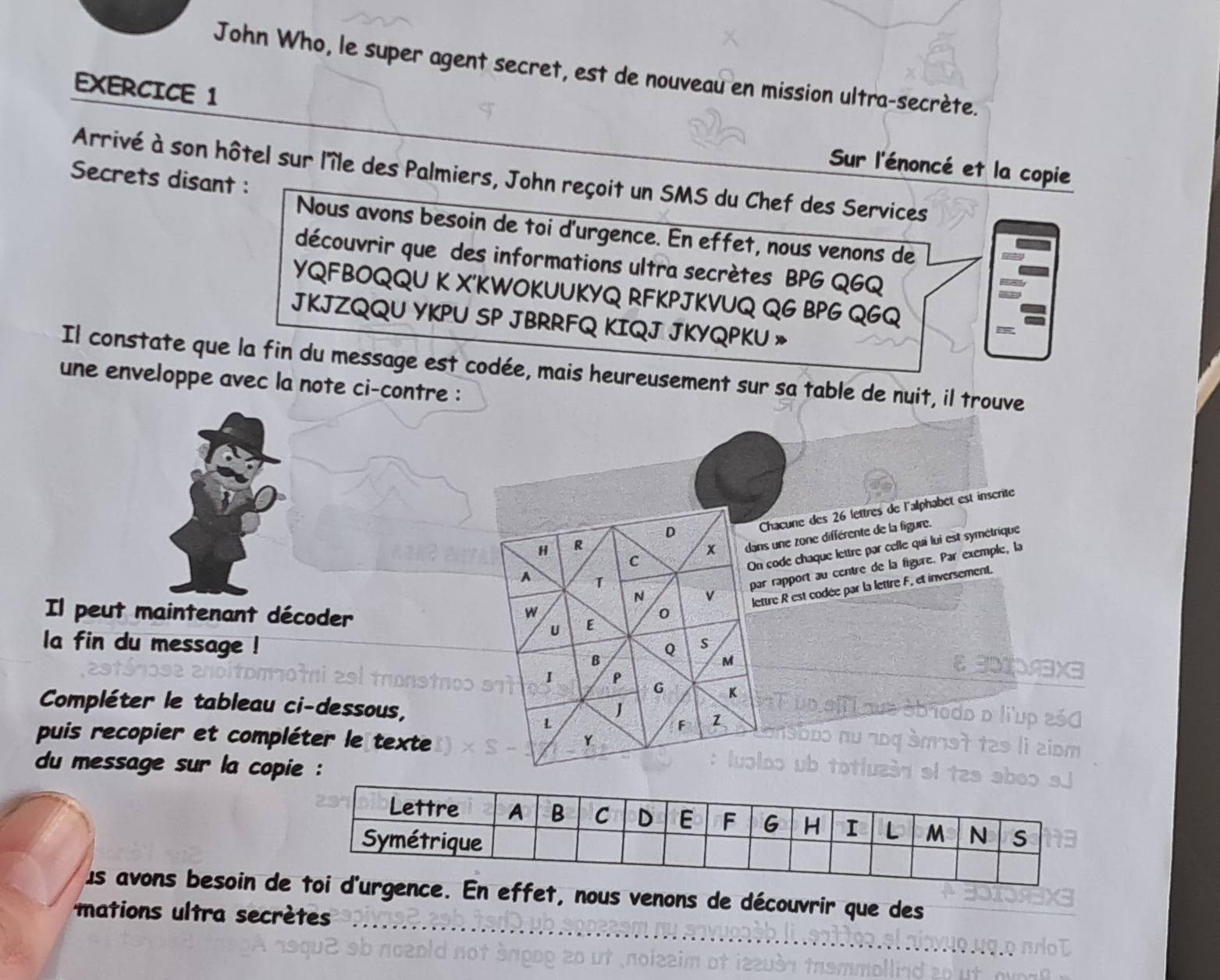 John Who, le super agent secret, est de nouveau en mission ultra-secrète. 
EXERCICE 1 Sur l'énoncé et la copie 
Arrivé à son hôtel sur l'île des Palmiers, John reçoit un SMS du Chef des Services 
Secrets disant : 
Nous avons besoin de toi d'urgence. En effet, nous venons de 
découvrir que des informations ultra secrètes BPG QGQ 
YQFBOQQU K X'KWOKUUKYQ RFKPJKVUQ QG BPG QGQ 
JKJZQQU YKPU SP JBRRFQ KIQJ JKYQPKU » 
Il constate que la fin du message est codée, mais heureusement sur sa table de nuit, il trouve 
une enveloppe avec la note ci-contre : 
D 
Chacune des 26 lettres de l'alphabet est inscrite 
C dans une zone différente de la figure. 
H R
x
On code chaque lettre par celle qui lui est symétrique 
N v par rapport au centre de la figure. Par exemple, la 
A 1
U lettre R est codée par la lettre F, et inversement. 
w 
Il peut maintenant décoder E 
0 
Q s 
la fin du message ! M 
B 
I 
Thex 
G K
Compléter le tableau ci-dessous, J 
que éb 1odo d liup 250
L 
F 1 
puis recopier et compléter le texte Y o 
s li ziom 
du message sur la copie : 
luoloo ub totluzán el 
us avons besoin de effet, nous venons de découvrir que des 
mations ultra secrètes