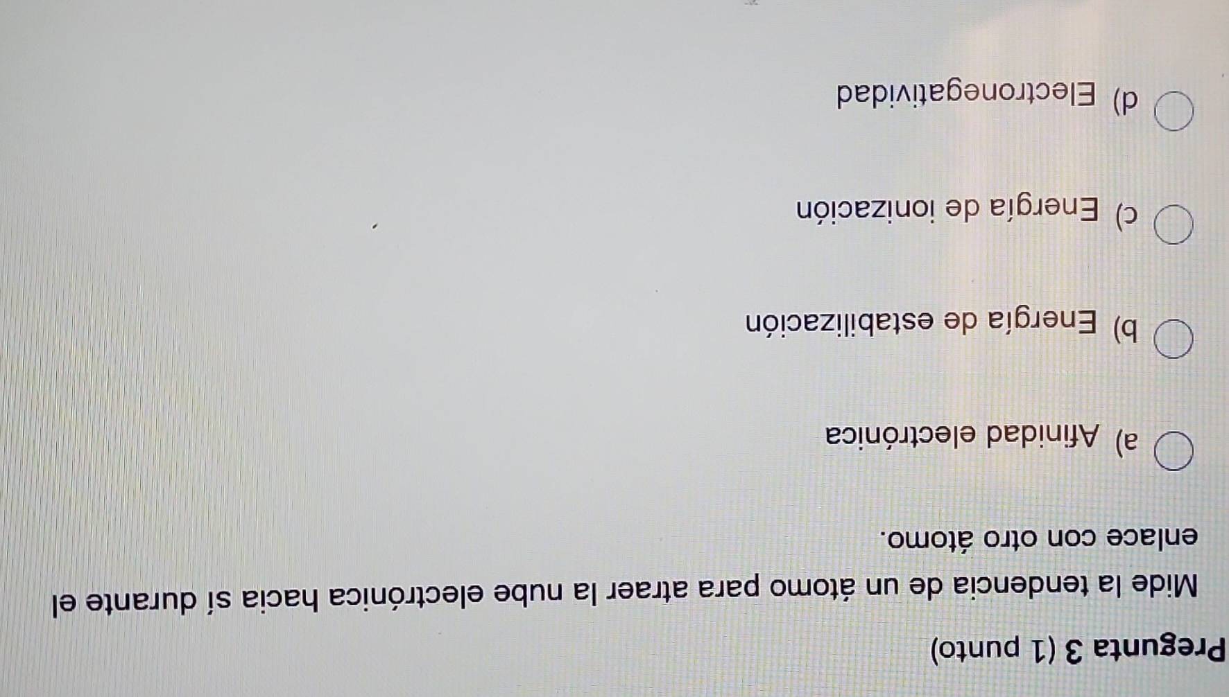 Pregunta 3 (1 punto)
Mide la tendencia de un átomo para atraer la nube electrónica hacia sí durante el
enlace con otro átomo.
a) Afinidad electrónica
b) Energía de estabilización
c) Energía de ionización
d) Electronegatividad