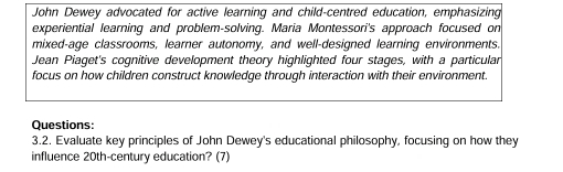 John Dewey advocated for active learning and child-centred education, emphasizing 
experiential learning and problem-solving. Maria Montessori's approach focused on 
mixed-age classrooms, learner autonomy, and well-designed learning environments. 
Jean Piaget's cognitive development theory highlighted four stages, with a particular 
focus on how children construct knowledge through interaction with their environment. 
Questions: 
3.2. Evaluate key principles of John Dewey's educational philosophy, focusing on how they 
influence 20th-century education? (7)