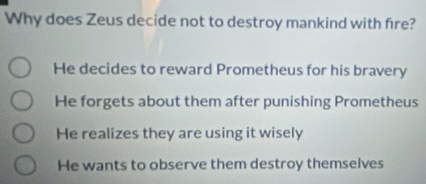 Why does Zeus decide not to destroy mankind with fire?
He decides to reward Prometheus for his bravery
He forgets about them after punishing Prometheus
He realizes they are using it wisely
He wants to observe them destroy themselves