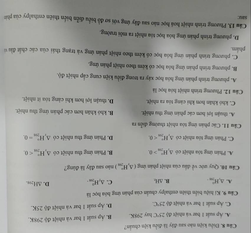 Điều kiện nào sau đây là điều kiện chuẩn?
Á. Ấp suất 1 bar và nhiệt độ 25°C hay 298K. B. Áp suất 1 bar và nhiệt độ 298K.
D. hat Ap
C. Áp suất 1 bar và nhiệt độ 25°C. 6 suất 1 bar và nhiệt độ 25K.
Câu 9. Kí hiệu biển thiên enthalpy chuẩn của phản ứng hóa học là
A. △ _rH_(298)^0. B. △ H_r.
C. △ _fH_(298)^0.
D. △ H_298.
Câu 10. Quy ước về dấu của nhiệt phản ứng (△ _rH_(298)°) nào sau đây là đúng?
A. Phản ứng tỏa nhiệt có △ _rH_(298)°>0. B. Phản ứng thu nhiệt có △ _rH_(298)^o<0.
C. Phản ứng tỏa nhiệt có △ _rH_(298)°<0. D. Phản ứng thu nhiệt có △ _rH_(298)^o=0.
Câu 11. Các phản ứng tỏa nhiệt thường diễn ra
A. thuận lợi hơn các phản ứng thu nhiệt. B. khó khăn hơn các phản ứng thu nhiệt.
C. khó khăn hơn khi càng tỏa ra nhiệt. D. thuận lợi hơn khi càng tỏa ít nhiệt.
Câu 12. Phương trình nhiệt hóa học là
A. phương trình phản ứng hóa học xảy ra trong điều kiện cung cấp nhiệt độ.
B. phương trình phản ứng hóa học có kèm theo nhiệt phản ứng.
C. phương trình phán ứng hóa học có kèm theo nhiệt phản ứng và trạng thái của các chất đầu và
phẩm.
D. phương trình phản ứng hóa học tỏa nhiệt ra môi trường.
Câu 13. Phương trình nhiệt hoá học nào sau đây ứng với sơ đồ biểu diễn biến thiên enthalpy của phản
sau: