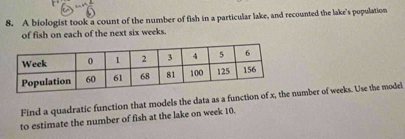 A biologist took a count of the number of fish in a particular lake, and recounted the lake's population 
of fish on each of the next six weeks. 
Find a quadratic function that models the data as a function of x, number of weeks. Use the model 
to estimate the number of fish at the lake on week 10.