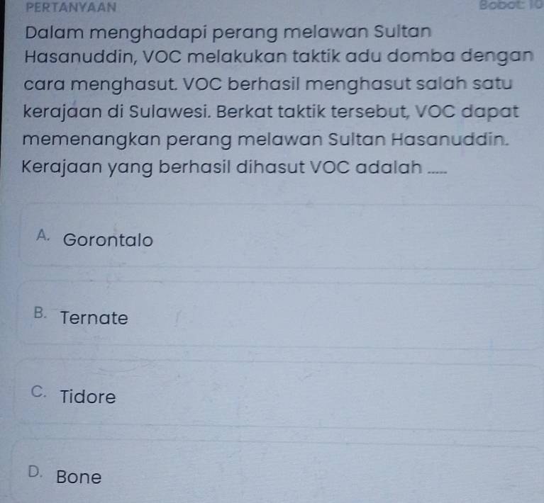 PERTANYAAN Bobot: 10
Dalam menghadapi perang melawan Sultan
Hasanuddin, VOC melakukan taktik adu domba dengan
cara menghasut. VOC berhasil menghasut salah satu
kerajaan di Sulawesi. Berkat taktik tersebut, VOC dapat
memenangkan perang melawan Sultan Hasanuddin.
Kerajaan yang berhasil dihasut VOC adalah_
A. Gorontalo
B.Ternate
C. Tidore
D. Bone