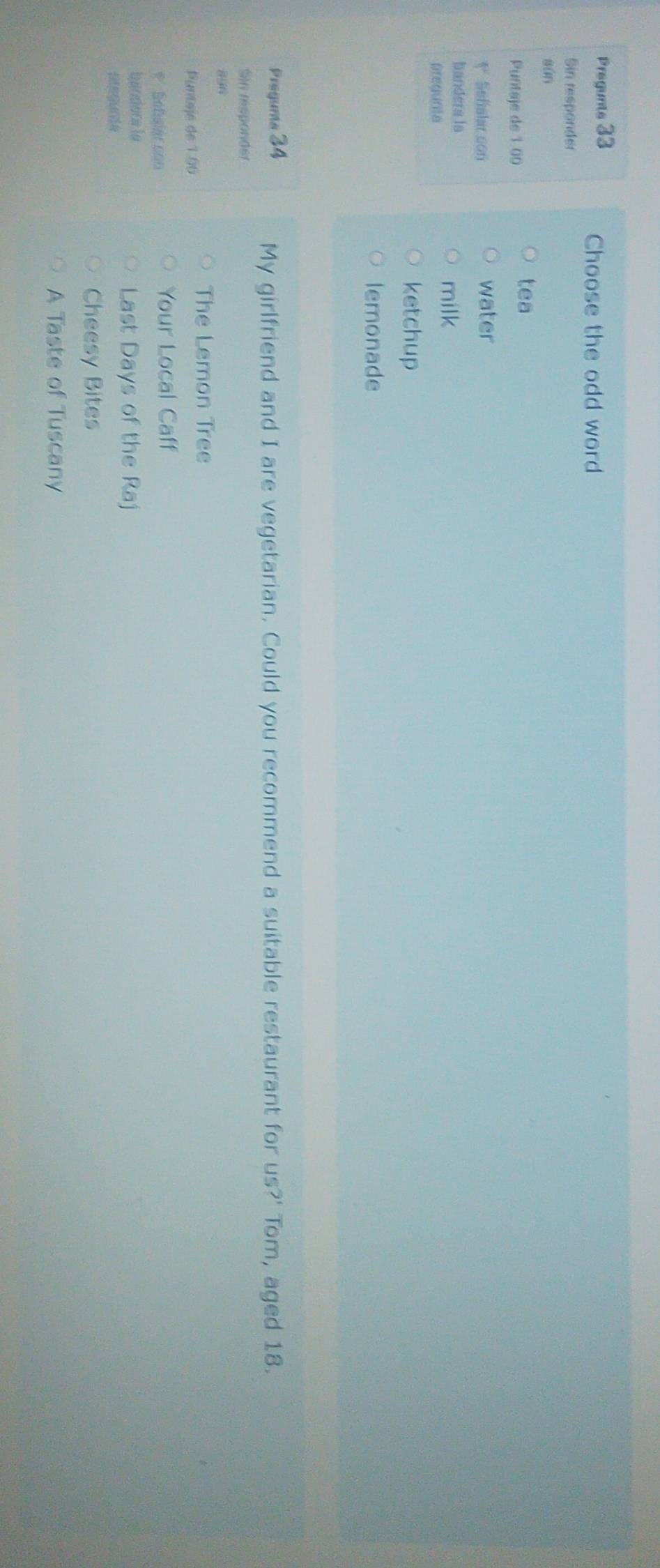 Pregunts 33 
Choose the odd word 
Sin responder 
sǔn 
Puntaje de 1 00 
tea 
V Sefalar con water 
bandera la 
pregunta 
milk 
ketchup 
lemonade 
Preguma 34
My girlfriend and I are vegetarian. Could you recommend a suitable restaurant for us?' Tom, aged 18. 
Sin responder
896
The Lemon Tree 
Puntaje de 1.06
* Sebalar con 
Your Local Caff 
bandora la 
Last Days of the Raj 
Cheesy Bites 
A Taste of Tuscany
