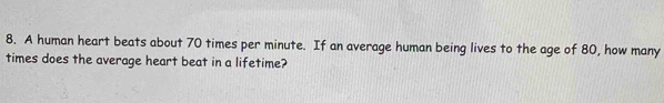 A human heart beats about 70 times per minute. If an average human being lives to the age of 80, how many 
times does the average heart beat in a lifetime?