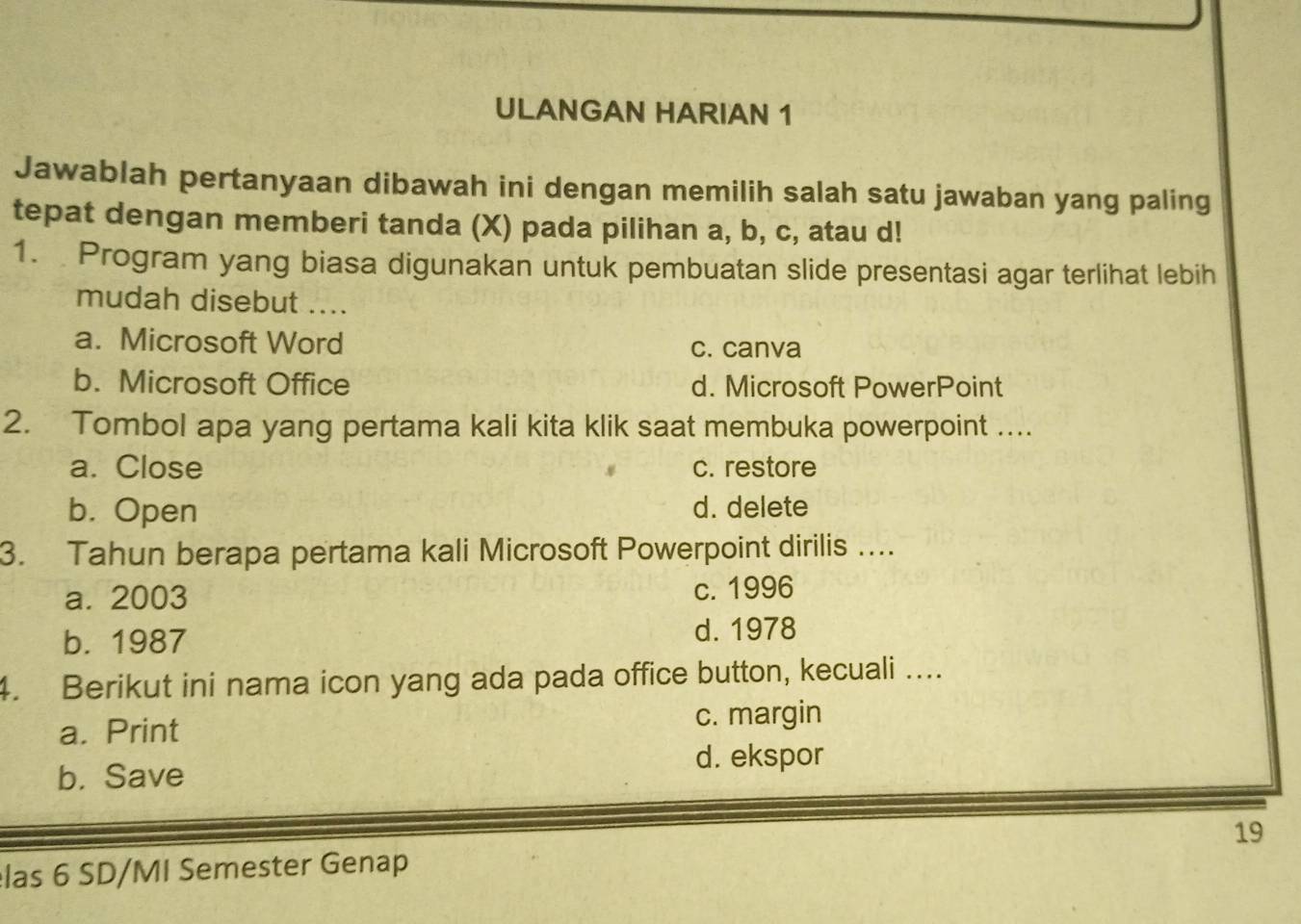 ULANGAN HARIAN 1
Jawablah pertanyaan dibawah ini dengan memilih salah satu jawaban yang paling
tepat dengan memberi tanda (X) pada pilihan a, b, c, atau d!
1. Program yang biasa digunakan untuk pembuatan slide presentasi agar terlihat lebih
mudah disebut ....
a. Microsoft Word c. canva
b. Microsoft Office d. Microsoft PowerPoint
2. Tombol apa yang pertama kali kita klik saat membuka powerpoint ....
a. Close c. restore
b. Open d. delete
3. Tahun berapa pertama kali Microsoft Powerpoint dirilis ….
a. 2003 c. 1996
b. 1987 d. 1978
4. Berikut ini nama icon yang ada pada office button, kecuali ....
a. Print c. margin
b. Save
d. ekspor
las 6 SD/MI Semester Genap 19