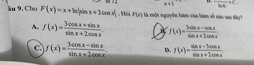 1 72 x+1 frac ln 6+C. 
âu 9. Cho F(x)=x+ln |sin x+2cos x|. Hỏi F(x) là một nguyên hàm của hàm số nào sau đây?
A. f(x)= (3cos x+sin x)/sin x+2cos x .
B f(x)= (3sin x-cos x)/sin x+2cos x .
c. f(x)= (3cos x-sin x)/sin x+2cos x . f(x)= (sin x-3cos x)/sin x+2cos x . 
D.