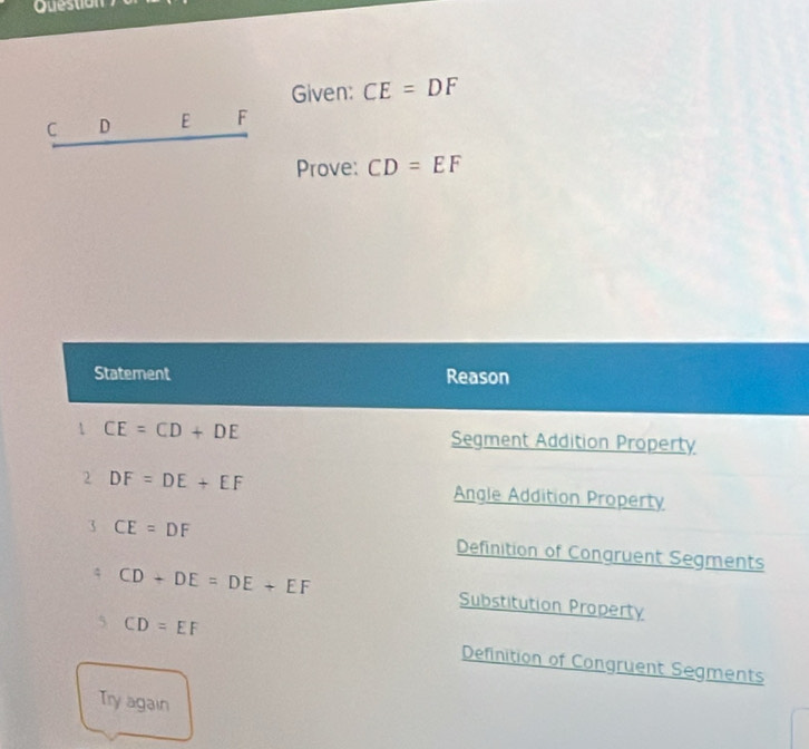 Question
Given: CE=DF
C D E F
Prove: CD=EF
Statement Reason
1 CE=CD+DE Segment Addition Property
2 DF=DE+EF Angle Addition Property
3 CE=DF Definition of Conqruent Segments
CD+DE=DE+EF Substitution Property
5 CD=EF Definition of Congruent Segments
Try again