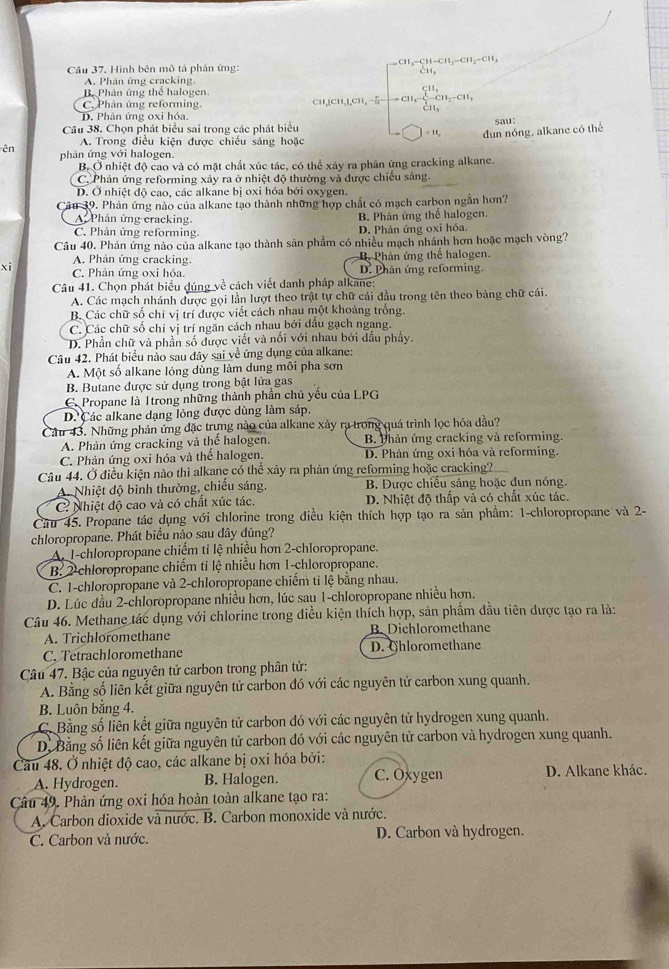 H_3-CH-CH_3-CH_3-CH_3
Câu 37. Hình bên mô tả phản ứng:
A. Phân ứng cracking.
B. Phân ứng thể halogen.
C. Phân ứng reforming. CH,[CH,],CH, CH_3-CH_3-CH_3
D. Phân ứng oxi hóa.
Câu 38. Chọn phát biểu sai trong các phát biểu    dun nóng, alkane có thể sau:
A. Trong điều kiện được chiếu sáng hoặc
ên phản ứng với halogen.
B. Ở nhiệt độ cao và có mặt chất xúc tác, có thể xây ra phản ứng cracking alkane.
C. Phản ứng reforming xảy ra ở nhiệt độ thường và được chiếu sáng.
D. Ở nhiệt độ cao, các alkane bị oxi hóa bởi oxygen.
Câu 39. Phản ứng nào của alkane tạo thành những hợp chất có mạch carbon ngắn hơn?
A. Phản ứng cracking. B. Phản ứng thể halogen.
C. Phản ứng reforming. D. Phản ứng oxi hóa.
Câu 40. Phản ứng nào của alkane tạo thành sản phẩm có nhiều mạch nhánh hơn hoặc mạch vòng?
A. Phản ứng cracking. B. Phản ứng thể halogen.
xi C. Phản ứng oxi hóa. D. Phân ứng reforming.
Câu 41. Chọn phát biểu dúng về cách viết danh pháp alkane:
A. Các mạch nhánh được gọi lần lượt theo trật tự chữ cái đầu trong tên theo bảng chữ cái.
B. Các chữ số chi vị trí được viết cách nhau một khoảng trống.
C. Các chữ số chỉ vị trí ngăn cách nhau bởi dầu gạch ngang.
D. Phần chữ và phần số được viết và nổi với nhau bởi dấu phẩy.
Câu 42. Phát biểu nào sau đây sai về ứng dụng của alkane:
A. Một số alkane lỏng dùng làm dung môi pha sơn
B. Butane được sử dụng trong bật lửa gas
C. Propane là Itrong những thành phần chủ yếu của LPG
D. Các alkane dạng lỏng được dùng làm sáp.
Cầu 43. Những phản ứng đặc trựng nào của alkane xảy ra trong quá trình lọc hóa đầu?
A. Phản ứng cracking và thể halogen. B. Phản ứng cracking và reforming.
C. Phản ứng oxi hóa và thể halogen. D. Phản ứng oxi hóa và reforming.
Câu 44. Ở điều kiện nào thì alkane có thể xảy ra phản ứng reforming hoặc cracking?
A. Nhiệt độ bình thường, chiếu sáng.  B. Được chiều sáng hoặc đun nóng.
C Nhiệt độ cao và có chất xúc tác. D. Nhiệt độ thấp và có chất xúc tác.
Câu 45. Propane tác dụng với chlorine trong điều kiện thích hợp tạo ra sản phẩm: 1-chloropropane và 2-
chloropropane. Phát biểu nào sau dây dúng?
A. 1-chloropropane chiếm tỉ lệ nhiều hơn 2-chloropropane.
B. 2 chloropropane chiếm ti lệ nhiều hơn 1-chloropropane.
C. 1-chloropropane và 2-chloropropane chiếm tỉ lệ bằng nhau.
D. Lúc đầu 2-chloropropane nhiều hơn, lúc sau 1-chloropropane nhiều hơn.
Câu 46. Methane tác dụng với chlorine trong điều kiện thích hợp, sản phẩm đầu tiên được tạo ra là:
A. Trichloromethane B Dichloromethane
C. Tetrachloromethane D. Ghloromethane
Câu 47. Bậc của nguyên tử carbon trong phân tử:
A. Bằng số liên kết giữa nguyên tử carbon đó với các nguyên tử carbon xung quanh.
B. Luôn bằng 4.
C. Bằng số liên kết giữa nguyên tử carbon đó với các nguyên tử hydrogen xung quanh.
D. Bằng số liên kết giữa nguyên tử carbon đó với các nguyên tử carbon và hydrogen xung quanh.
Câu 48. Ở nhiệt độ cao, các alkane bị oxi hóa bởi:
A. Hydrogen. B. Halogen. C. Oxygen D. Alkane khác.
Câu 49. Phản ứng oxi hóa hoàn toàn alkane tạo ra:
A. Carbon dioxide và nước. B. Carbon monoxide và nước.
C. Carbon và nước. D. Carbon và hydrogen.