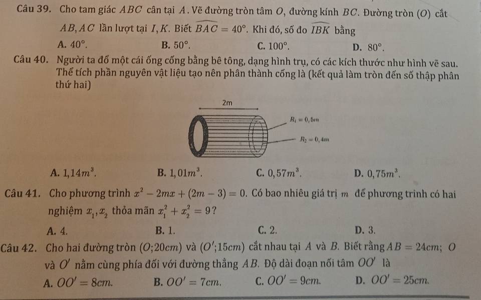 Cho tam giác ABC cân tại A. Vẽ đường tròn tâm O, đường kính BC. Đường tròn (O) cắt
AB, A C lần lượt tại I, K. Biết widehat BAC=40°. Khi đó, số đo widehat IBK bằng
A. 40°. B. 50°. C. 100°. D. 80°.
Câu 40. Người ta đổ một cái ống cống bằng bê tông, dạng hình trụ, có các kích thước như hình vẽ sau.
Thể tích phần nguyên vật liệu tạo nên phân thành cống là (kết quả làm tròn đến số thập phân
thứ hai)
A. 1,14m^3. B. 1,01m^3. C. 0,57m^3. D. 0,75m^3.
Câu 41. Cho phương trình x^2-2mx+(2m-3)=0 Có bao nhiêu giá trị m để phương trinh có hai
nghiệm x_1,x_2 thỏa mãn x_1^2+x_2^2=9 ?
A. 4. B. 1. C. 2. D. 3.
Câu 42. Cho hai đường tròn (O;20cm) và (O';15cm) cắt nhau tại A và B. Biết rằng AB=24cm;O
và O' nằm cùng phía đối với đường thẳng A B. Độ dài đoạn nối tâm OO' là
A. OO'=8cm. B. OO'=7cm. C. OO'=9cm. D. OO'=25cm.