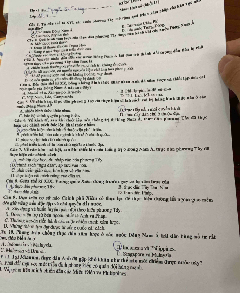 kiêm TRi
Họ và tên:
Môn: Lịch sử (khối 11)
Câu I. Từ đầu thế kỉ XVI, các nước phương Tây mở rộng quá trình xâm nhập vào khu vực nac
Lớp:
B. Các nước Châu Phi.
san dây?
A Các nước Đông Nam Á.
D. Các nước Trung Đông.
Câu 2. Quá trình xâm lược của thực dân phương Tây được tiền hành khi các nước Đông Nam Á
C. Các nước Mỹ La-tinh.
A. Mới được hình thành.
B. Đang là thuộc địa của Trung Hoa.
C. Đang ở giai đoạn phát triển đỉnh cao.
Căn 3. Nguyên nhân dân đến các nước Đông Nam Á hải đảo trở thành đối tượng đầu tiên bị chủ
a D.Bước vào thời kỉ khủng hoàng.
nghĩa thực dân phương Tây xâm lược là
A. chiến tranh thường xuyên diễn ra, chính trị không ổn định.
B) giàu tài nguyên, có nguồn nguyên liệu và hàng hóa phong phú.
C. chế độ phong kiến rơi vào khủng hoảng, suy thoái.
D. có nền quân sự yếu nên dễ dàng bị đánh bại.
Câu 4. Đến đầu thế kĩ XX, bằng những hình thức khác nhau Anh đã xâm lược và thiết lập ách cai
trị ở quốc gia Đông Nam Á nào sau đây?
A. Ma-lai-xi-a, Xin-ga-po, Bru-nây. B. Phi-líp-pin, In-dô-nê-xi-a.
C. Việt Nam, Lào, Campuchia. D. Thái Lan, Mi-an-ma.
Câu 5. Về chính trị, thực dân phương Tây đã thực hiện chính sách cai trị bằng hình thức nào ở các
Đước Đông Nam Á?
A. nhiều hình thức khác nhau. Btrực tiếp nắm mọi quyền hành.
C. bảo hộ chính quyền phong kiến. D. thúc đầy dân chủ ở thuộc địa.
Câu 6. Về kinh tế, sau khi thiết lập nền thống trị ở Đông Nam Á, thực dân phương Tây đã thực
hiện các chính sách bóc lột, khai thác nhằm
Ay tạo điều kiện cho kinh tế thuộc địa phát triển.
B. phát triển hài hòa các ngành kinh tế ở chính quốc.
C. phục vụ lợi ích cho chính quốc.
D. phát triển kinh tế tư bản chủ nghĩa ở thuộc địa.
Câu 7. Về văn hóa - xã hội, sau khi thiết lập nền thống trị ở Đông Nam Á, thực dân phương Tây đã
thực hiện các chính sách
A. mở lớp dạy học, du nhập văn hóa phương Tây.
B, chính sách “ngu dân”, áp bức văn hóa.
C. phát triển giáo dục, hòa hợp về văn hóa.
D. thực hiện cải cách nâng cao dân trí.
Câu 8. Giữa thế kĩ XIX, Vương quốc Xiêm đứng trước nguy cơ bị xâm lược của
A thực dân phương Tây.  B. thực dân Tây Ban Nha.
C. thực dân Anh. D. thực dân Pháp.
Câu 9. Dựa trên cơ sở nào Chính phủ Xiêm có thực lực để thực hiện đường lối ngoại giao mềm
dẻo giữ vững nền độc lập và chủ quyền đất nước.
A: Xây dựng và huấn luyện quân đội theo kiểu phương Tây.
B. Do sự viện trợ từ bên ngoài, nhất là Anh và Pháp.
C. Thường xuyên tiến hành các cuộc chiến tranh xâm lược.
D. Những thành tựu đạt được từ công cuộc cải cách.
Câu 10. Phong trào chống thực dân xâm lược ở các nước Đông Nam Á hải đảo bùng nỗ từ rất
ởm, tiêu biểu là ở
A. Indonesia và Malaysia.  B Indonesia và Philippines.
C. Malaysia và Brunei. D. Singapore và Malaysia.
n 11. Tại Mianma, thực dân Anh đã gặp khó khăn như thế nào mới chiếm được nước này?
A. Phải đối mặt với một triều đình phong kiến có quân đội hùng mạnh.
3. Vấp phải liên minh chiến đấu của Miến Điện và Philippines.