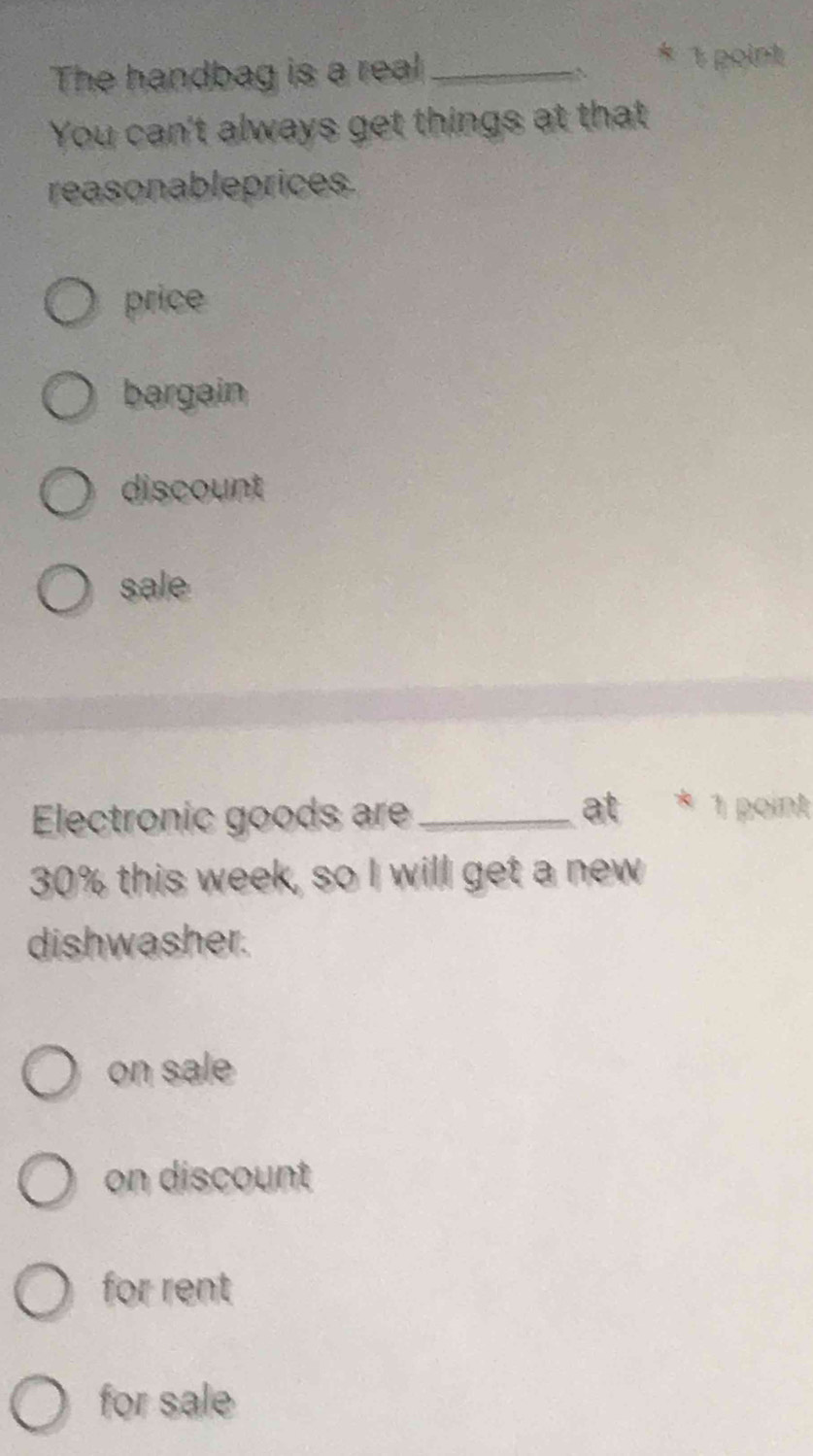 The handbag is a real_
1 point
You can't always get things at that
reasonableprices.
price
bargain
discount
sale
Electronic goods ar_
at * 1 point
30% this week, so I will get a new
dishwasher.
on sale
on discount
for rent
for sale