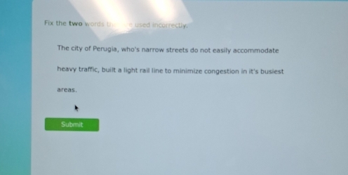 Fix the two words the ie used incorrectly. 
The city of Perugia, who's narrow streets do not easily accommodate 
heavy traffic, built a light rail line to minimize congestion in it's busiest 
areas. 
Submit