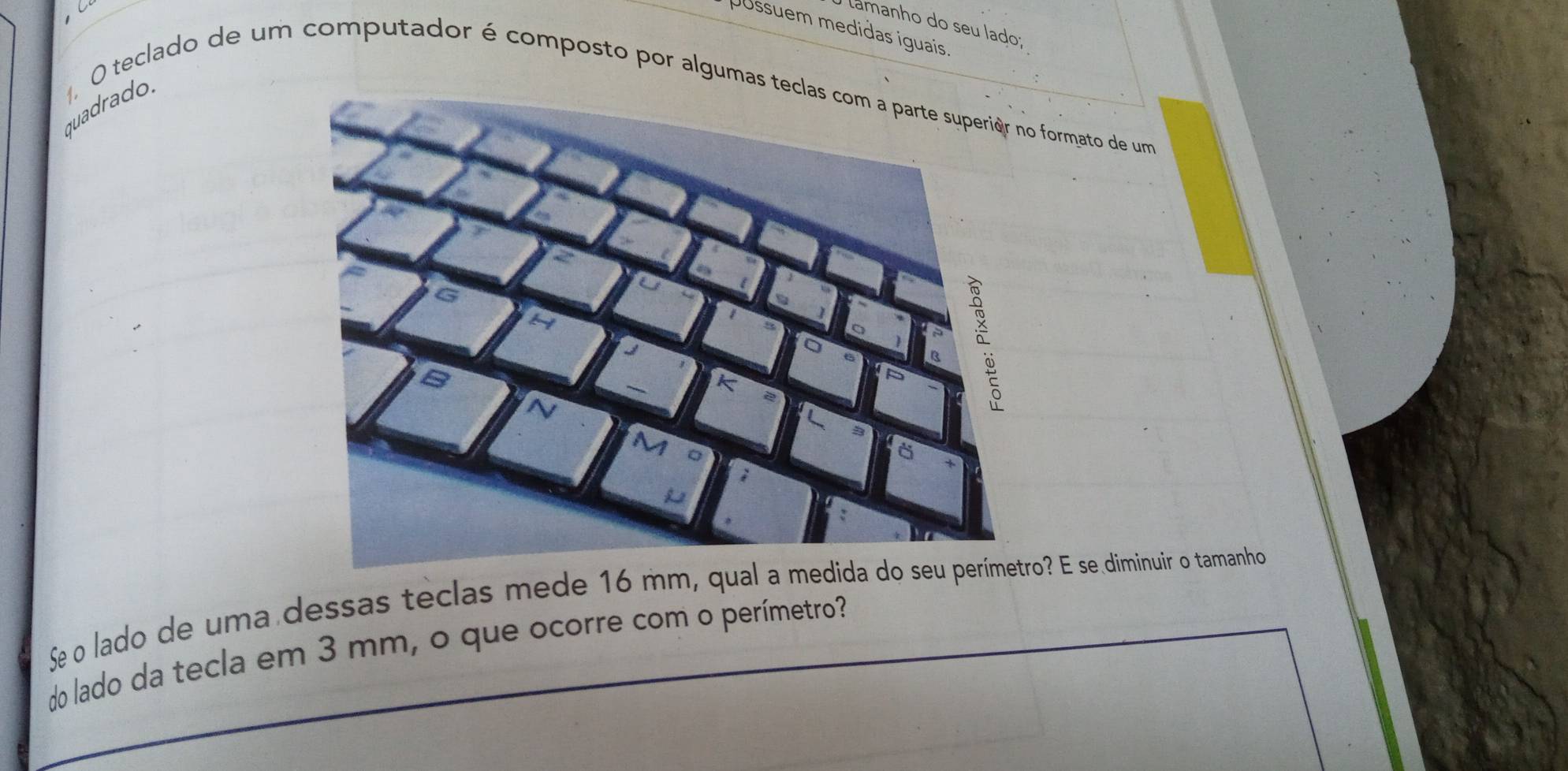 lamanho do seu Íado; 
Jüssuem medidas iguais 
O teclado de um computador é composto por algu formato de um 
quadrado. 
Se o lado de uma dessas teclas mede o? E se diminuir o tamanho 
do lado da tecla em 3 mm, o que ocorre com o perímetro?