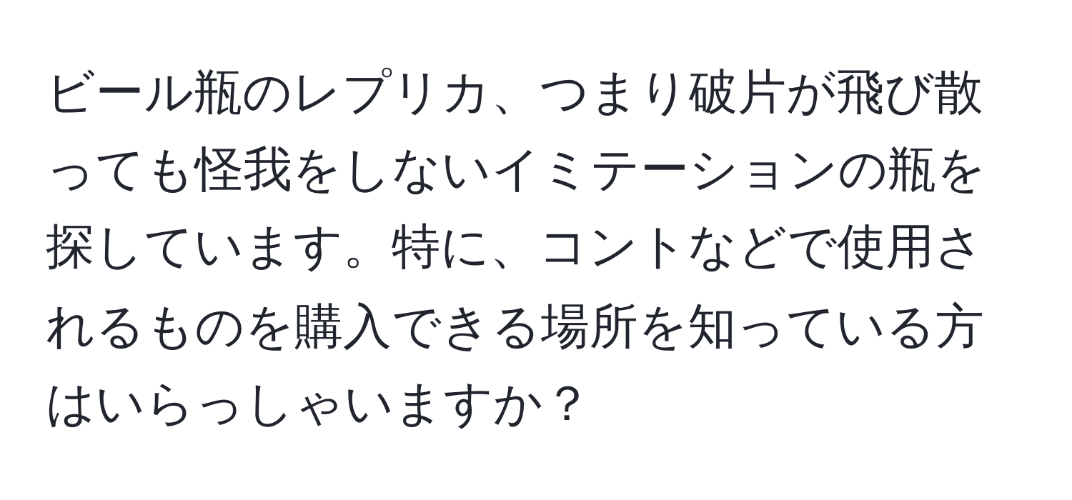 ビール瓶のレプリカ、つまり破片が飛び散っても怪我をしないイミテーションの瓶を探しています。特に、コントなどで使用されるものを購入できる場所を知っている方はいらっしゃいますか？